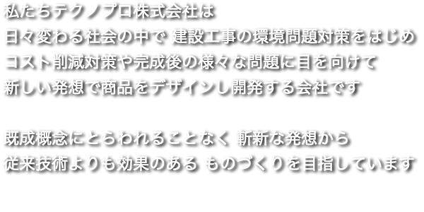 私たちテクノプロ株式会社は 日々変わる社会の中で 建設工事の環境問題対策をはじめ コスト削減対策や完成後の様々な問題に目を向けて 新しい発想で商品をデザインし開発する会社です　 既成概念にとらわれることなく 斬新な発想から 従来技術よりも効果のある ものづくりを目指しています
